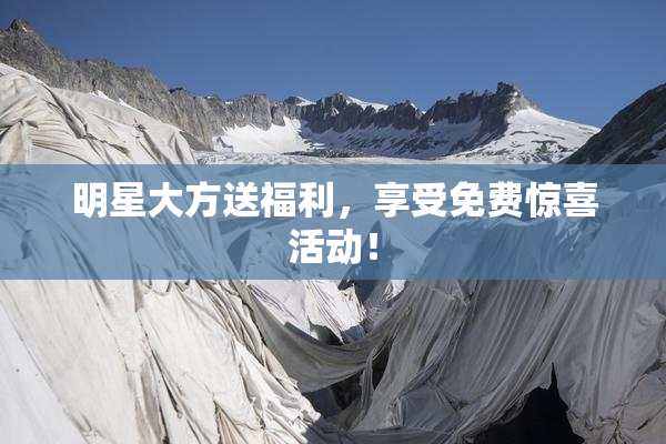 明星大方送福利，享受免费惊喜活动！