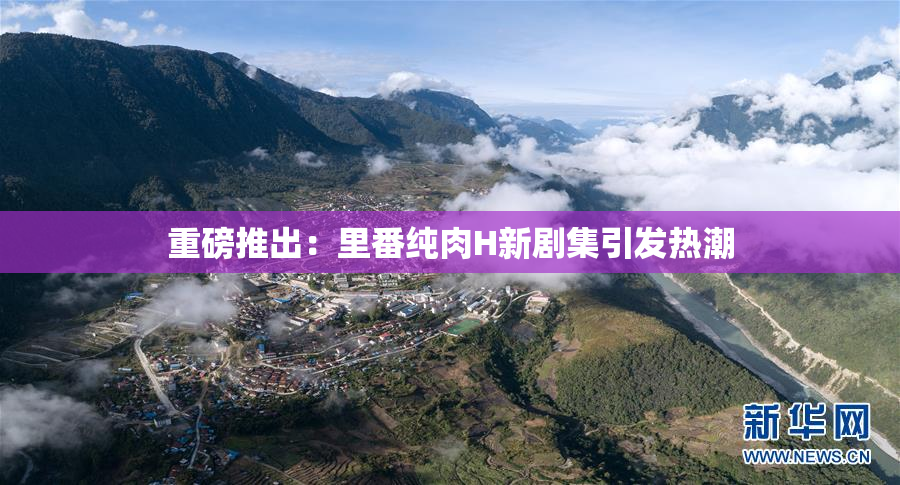 重磅推出：里番纯肉H新剧集引发热潮