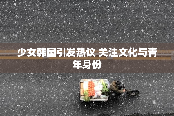 少女韩国引发热议 关注文化与青年身份