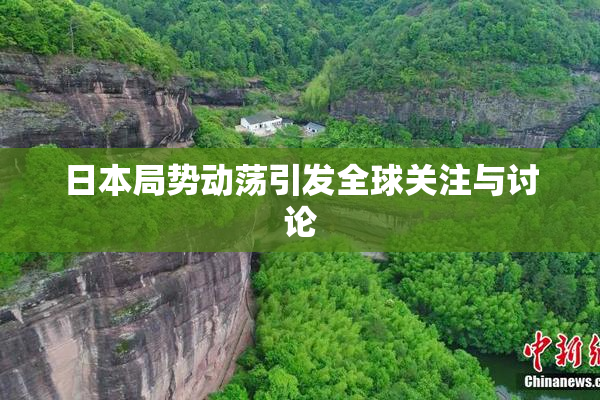 日本局势动荡引发全球关注与讨论