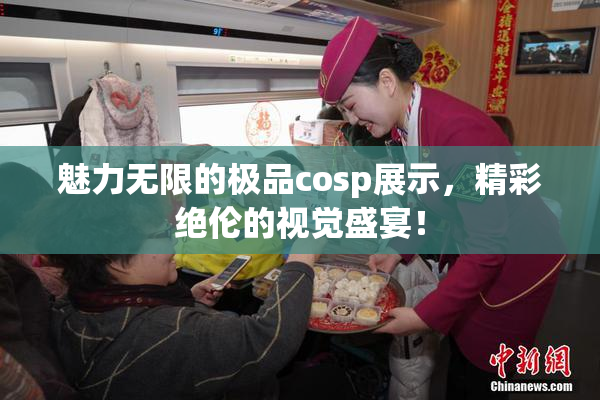 魅力无限的极品cosp展示，精彩绝伦的视觉盛宴！