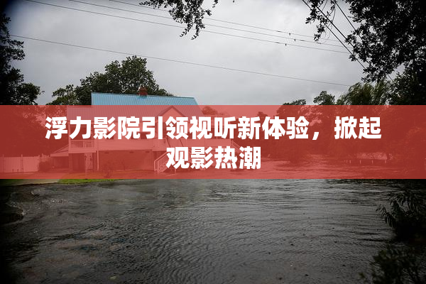 浮力影院引领视听新体验，掀起观影热潮