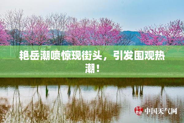 艳岳潮喷惊现街头，引发围观热潮！