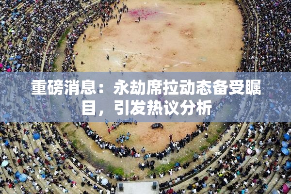 重磅消息：永劫席拉动态备受瞩目，引发热议分析