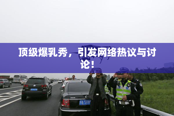 顶级爆乳秀，引发网络热议与讨论！