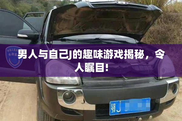 男人与自己J的趣味游戏揭秘，令人瞩目!