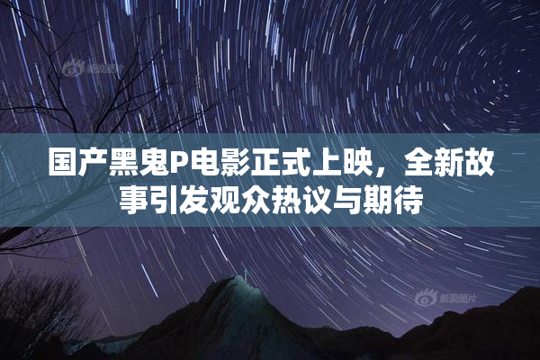 国产黑鬼P电影正式上映，全新故事引发观众热议与期待
