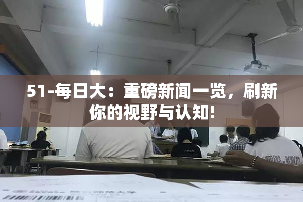 51-每日大：重磅新闻一览，刷新你的视野与认知!