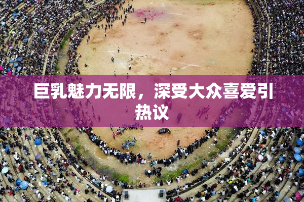 巨乳魅力无限，深受大众喜爱引热议