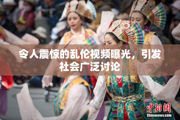 令人震惊的乱伦视频曝光，引发社会广泛讨论