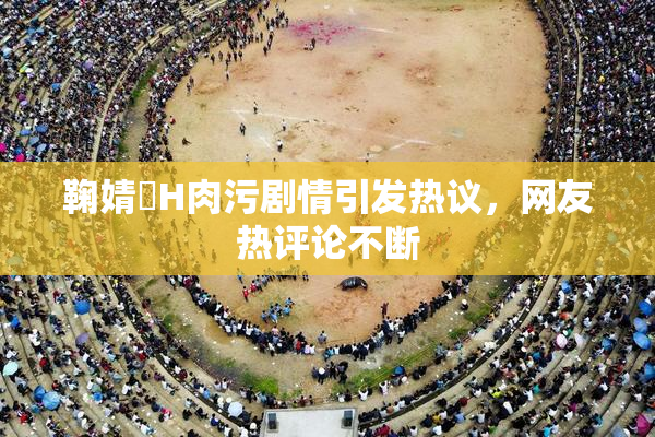 鞠婧祎H肉污剧情引发热议，网友热评论不断