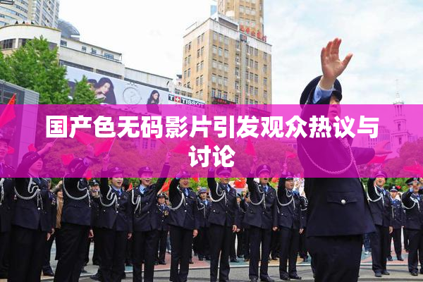 国产色无码影片引发观众热议与讨论