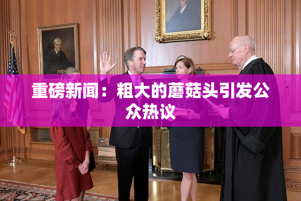 重磅新闻：粗大的蘑菇头引发公众热议