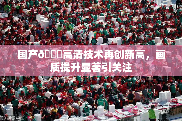 国产🍑高清技术再创新高，画质提升显著引关注