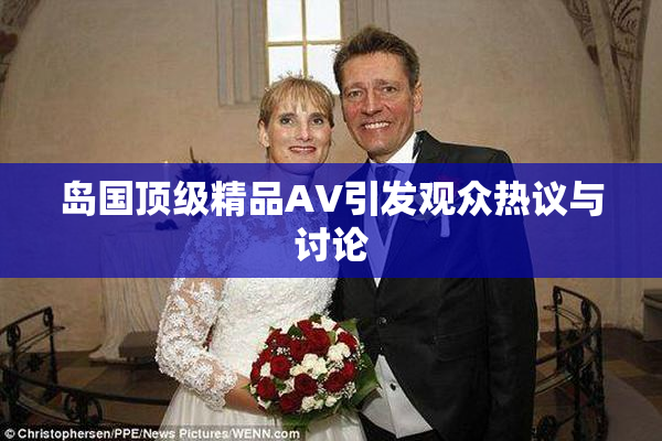 岛国顶级精品AV引发观众热议与讨论