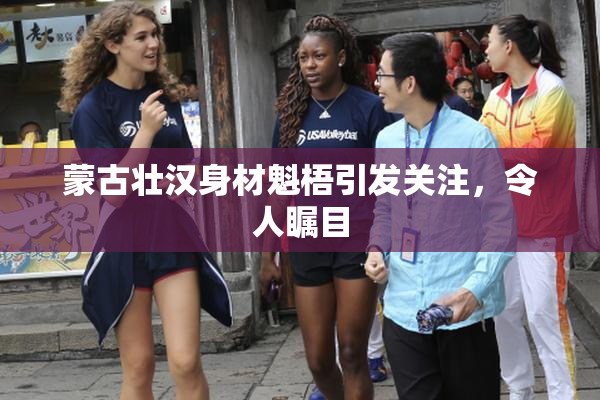 蒙古壮汉身材魁梧引发关注，令人瞩目