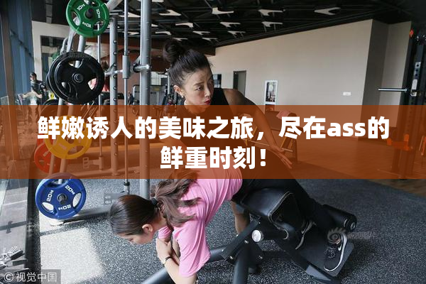 鲜嫩诱人的美味之旅，尽在ass的鲜重时刻！
