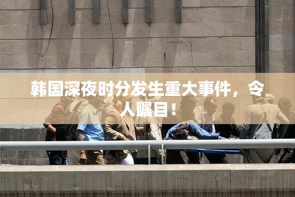 韩国深夜时分发生重大事件，令人瞩目！
