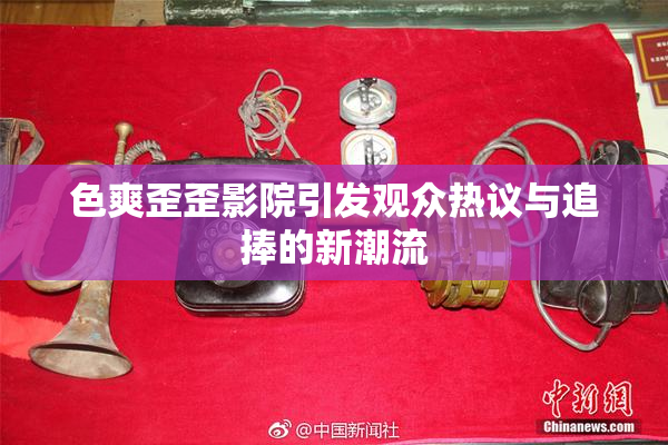 色爽歪歪影院引发观众热议与追捧的新潮流