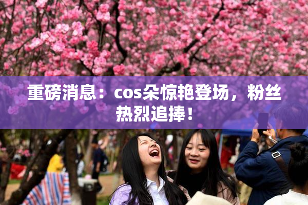 重磅消息：cos朵惊艳登场，粉丝热烈追捧！