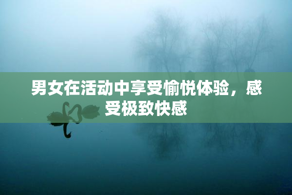 男女在活动中享受愉悦体验，感受极致快感
