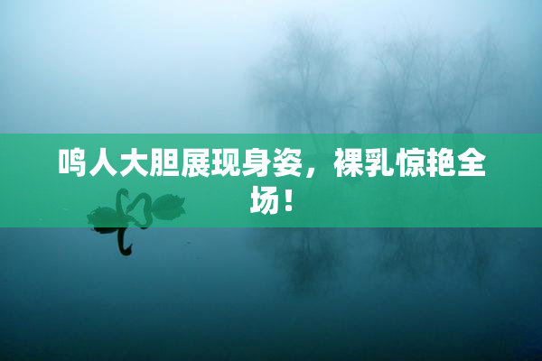 鸣人大胆展现身姿，裸乳惊艳全场！