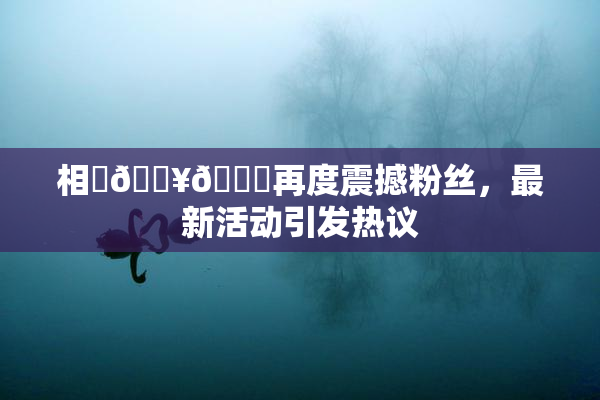 相沢🔥🍑再度震撼粉丝，最新活动引发热议