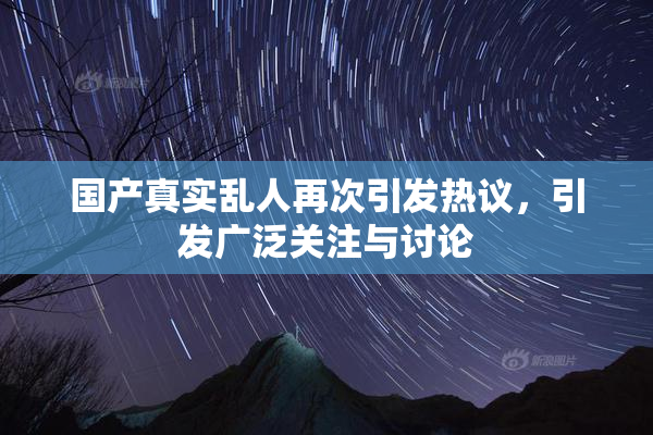 国产真实乱人再次引发热议，引发广泛关注与讨论