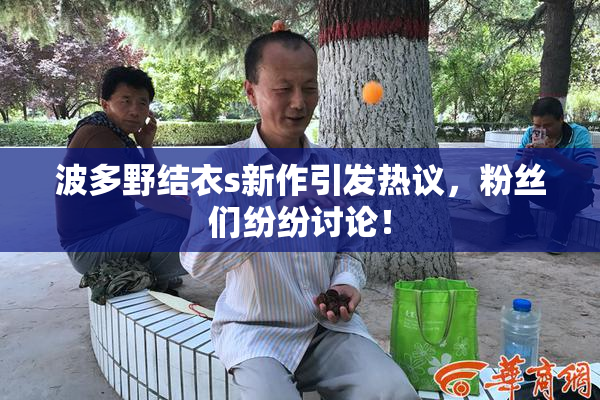 波多野结衣s新作引发热议，粉丝们纷纷讨论！