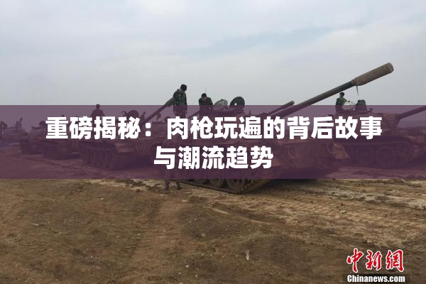 重磅揭秘：肉枪玩遍的背后故事与潮流趋势