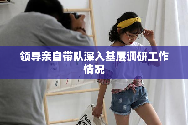 领导亲自带队深入基层调研工作情况