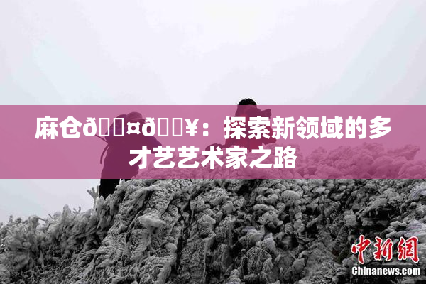 麻仓🖤🔥：探索新领域的多才艺艺术家之路