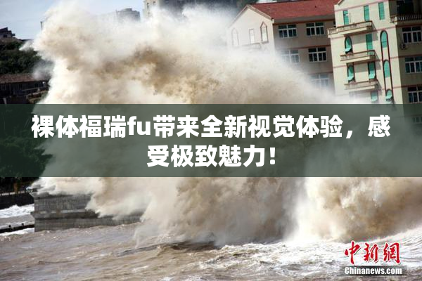 裸体福瑞fu带来全新视觉体验，感受极致魅力！