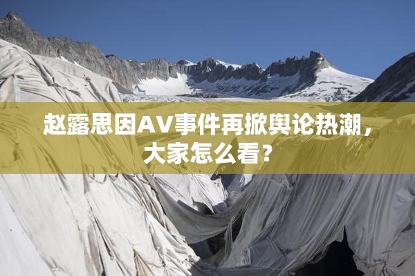 赵露思因AV事件再掀舆论热潮，大家怎么看？