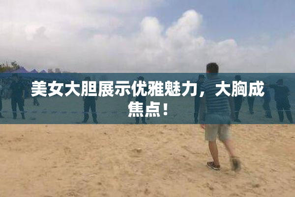 美女大胆展示优雅魅力，大胸成焦点！