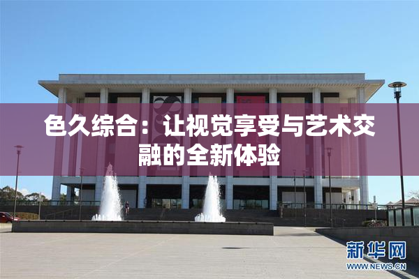 色久综合：让视觉享受与艺术交融的全新体验