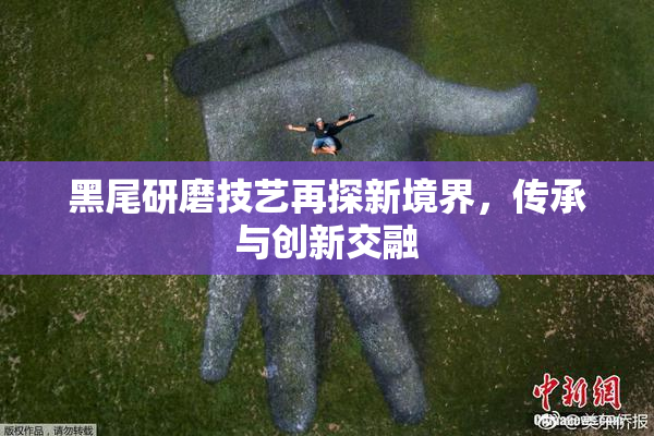 黑尾研磨技艺再探新境界，传承与创新交融