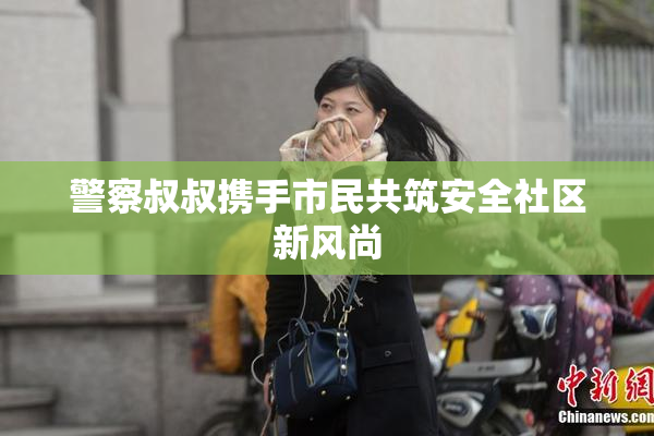 警察叔叔携手市民共筑安全社区新风尚