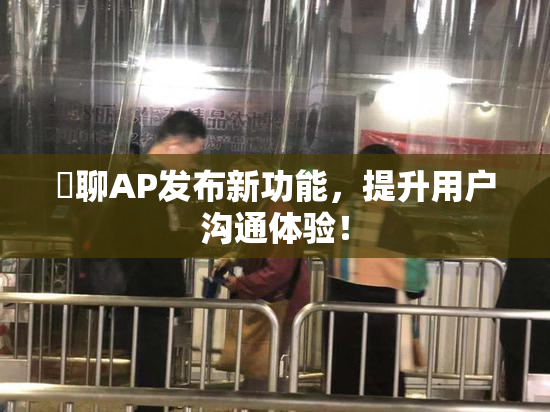 躶聊AP发布新功能，提升用户沟通体验！