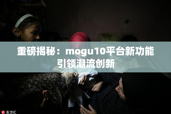 重磅揭秘：mogu10平台新功能引领潮流创新