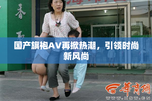 国产旗袍AV再掀热潮，引领时尚新风尚
