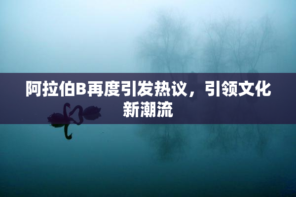 阿拉伯B再度引发热议，引领文化新潮流