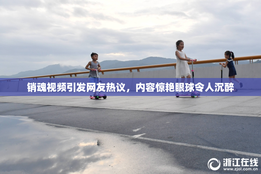 销魂视频引发网友热议，内容惊艳眼球令人沉醉