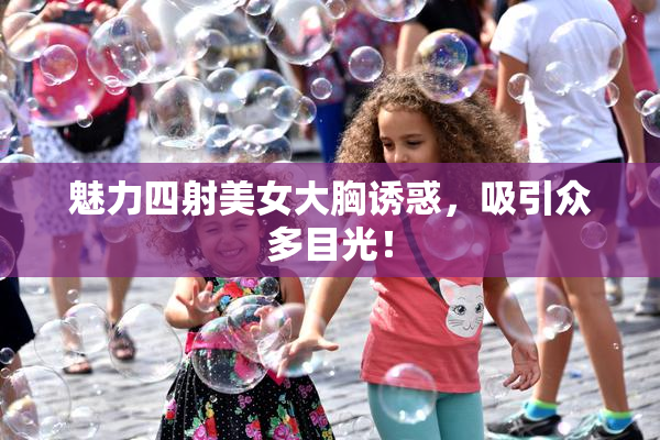 魅力四射美女大胸诱惑，吸引众多目光！