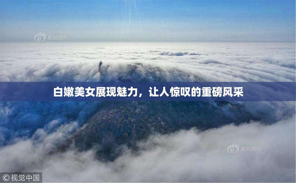 白嫩美女展现魅力，让人惊叹的重磅风采