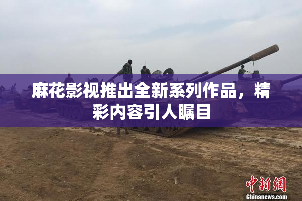 麻花影视推出全新系列作品，精彩内容引人瞩目