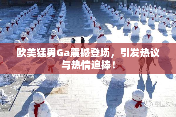 欧美猛男Ga震撼登场，引发热议与热情追捧！