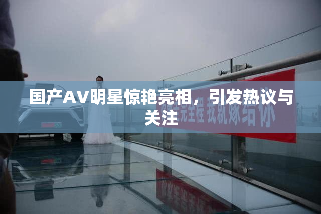 国产AV明星惊艳亮相，引发热议与关注