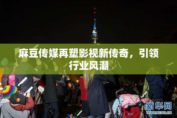 麻豆传媒再塑影视新传奇，引领行业风潮