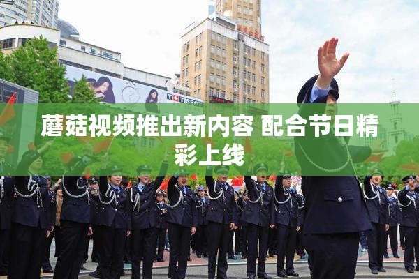 蘑菇视频推出新内容 配合节日精彩上线